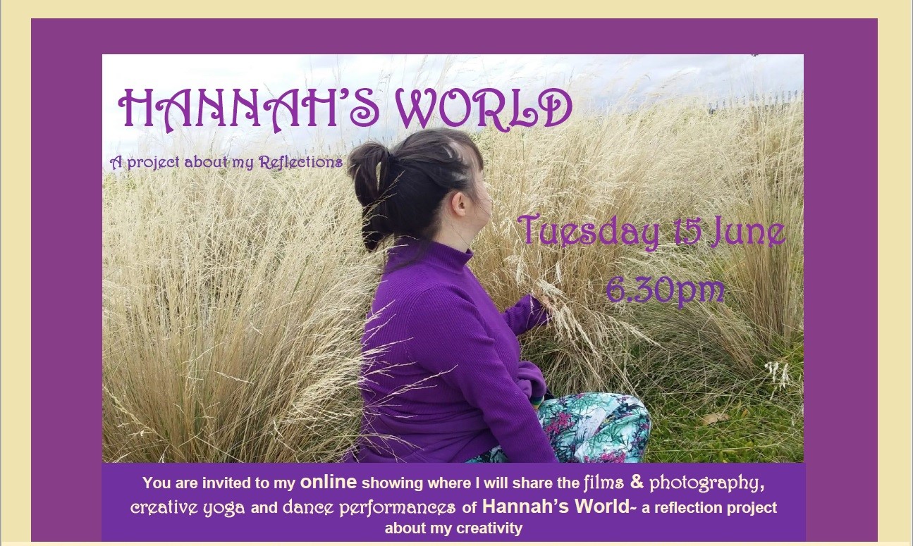 A poster of VV's mentee Hannah showing invite. The image taken by Hannah is of herself, wearing a purple skivvy sitting cross-legged in a field of yellow tall grass, turned away from camera looking at the view behind them. Purple text on invite reads- Hannah's World, a project about my Reflections on Tuesday 15 June at 6.30pm. Text along base of image reads- you are invited to my online showing where I will share films and photography, creative yoga and dance performances of 'Hannah's World', a reflection project about my creativity.
